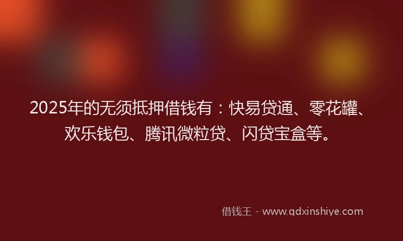 2025年的无须抵押借钱有：快易贷通、零花罐、欢乐钱包、腾讯微粒贷、闪贷宝盒等。