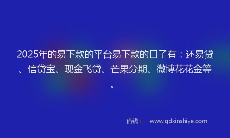 2025年的易下款的平台易下款的口子有：还易贷、信贷宝、现金飞贷、芒果分期、微博花花金等。