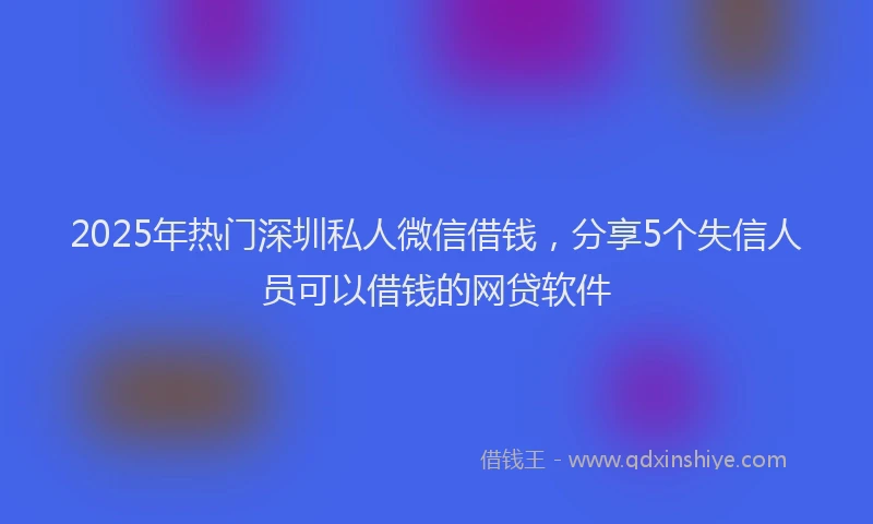 2025年热门深圳私人微信借钱，分享5个失信人员可以借钱的网贷软件