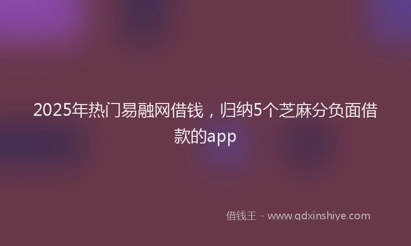 2025年热门易融网借钱，归纳5个芝麻分负面借款的app