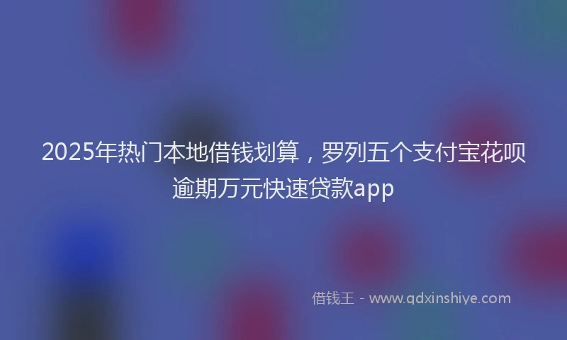 2025年热门本地借钱划算，罗列五个支付宝花呗逾期万元快速贷款app