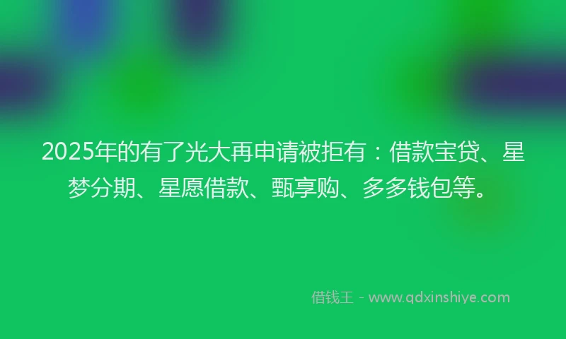 2025年的有了光大再申请被拒有：借款宝贷、星梦分期、星愿借款、甄享购、多多钱包等。