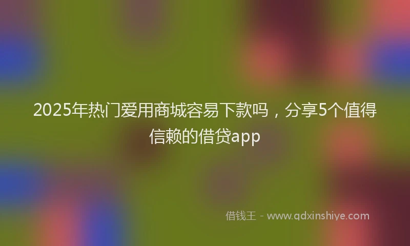 2025年热门爱用商城容易下款吗，分享5个值得信赖的借贷app