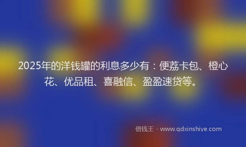2025年的洋钱罐的利息多少有：便荔卡包、橙心花、优品租、喜融信、盈盈速贷等。