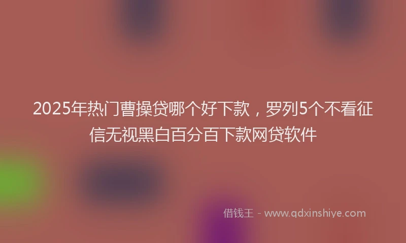 2025年热门曹操贷哪个好下款，罗列5个不看征信无视黑白百分百下款网贷软件