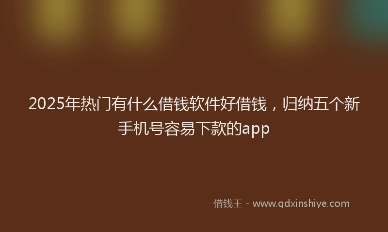 2025年热门有什么借钱软件好借钱，归纳五个新手机号容易下款的app
