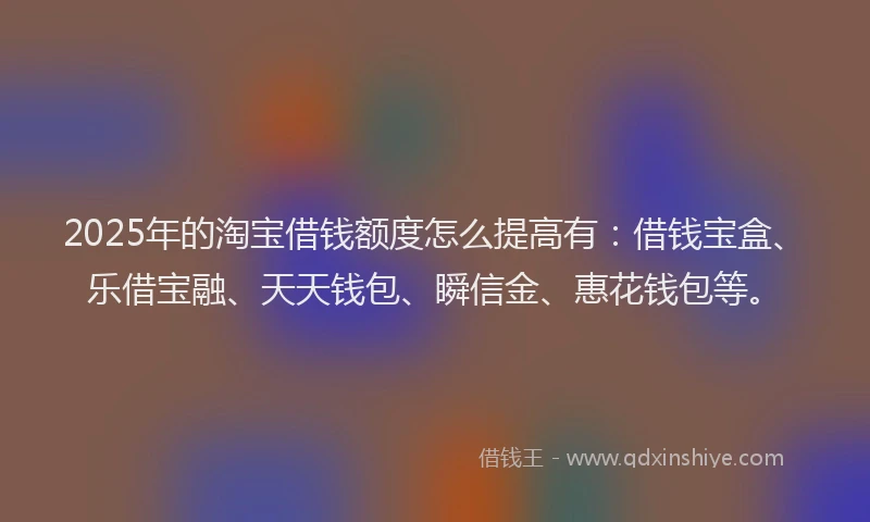 2025年的淘宝借钱额度怎么提高有：借钱宝盒、乐借宝融、天天钱包、瞬信金、惠花钱包等。