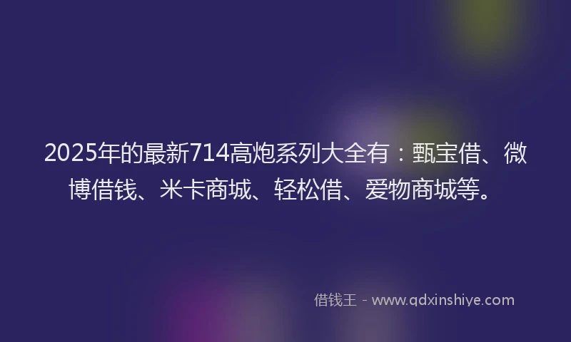 2025年的最新714高炮系列大全有：甄宝借、微博借钱、米卡商城、轻松借、爱物商城等。