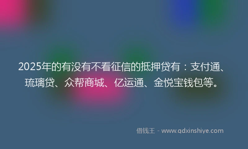 2025年的有没有不看征信的抵押贷有：支付通、琉璃贷、众帮商城、亿运通、金悦宝钱包等。