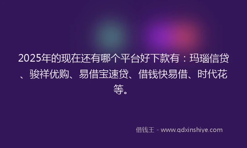 2025年的现在还有哪个平台好下款有：玛瑙信贷、骏祥优购、易借宝速贷、借钱快易借、时代花等。