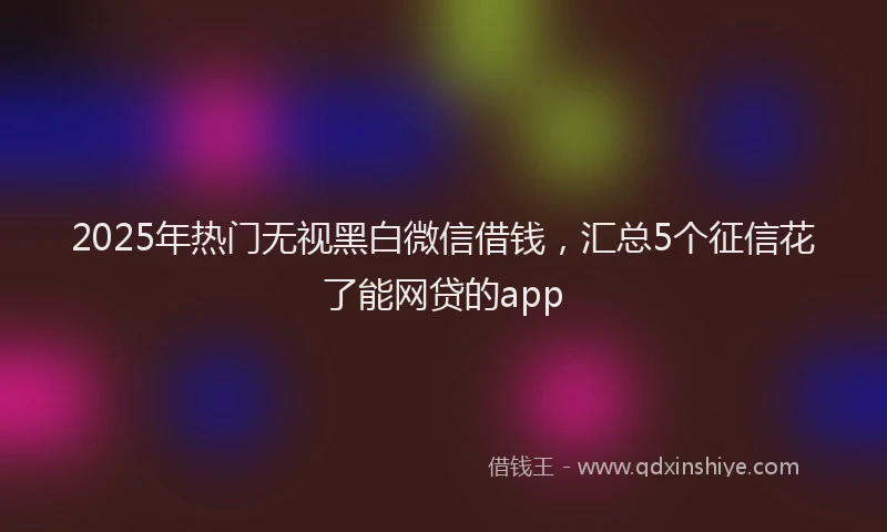 2025年热门无视黑白微信借钱，汇总5个征信花了能网贷的app
