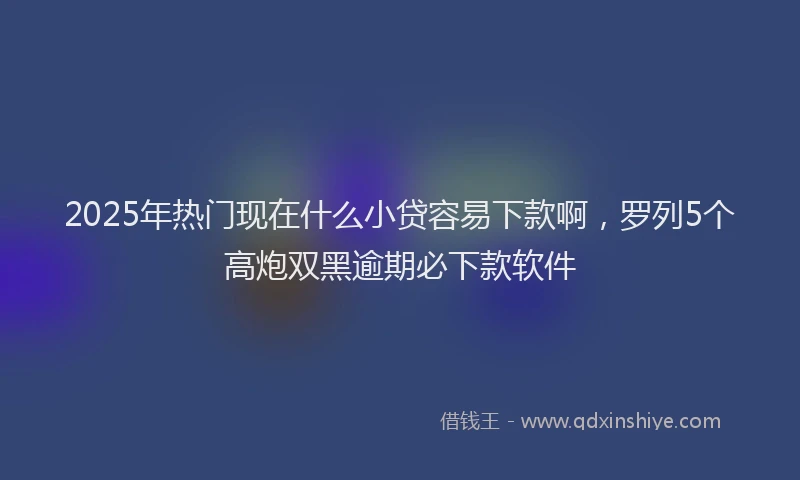 2025年热门现在什么小贷容易下款啊，罗列5个高炮双黑逾期必下款软件