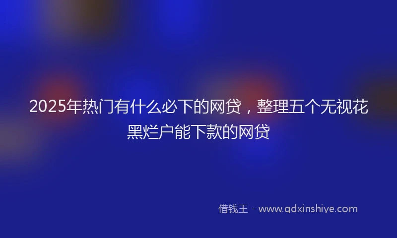 2025年热门有什么必下的网贷，整理五个无视花黑烂户能下款的网贷