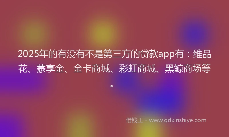 2025年的有没有不是第三方的贷款app有：维品花、蒙享金、金卡商城、彩虹商城、黑鲸商场等。