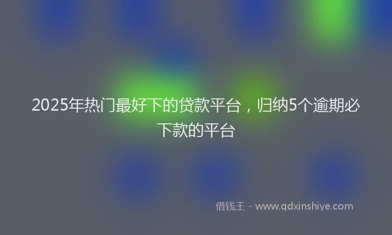 2025年热门最好下的贷款平台，归纳5个逾期必下款的平台