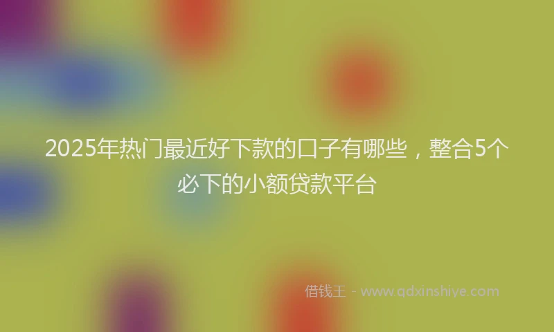 2025年热门最近好下款的口子有哪些，整合5个必下的小额贷款平台