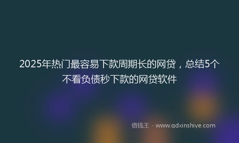 2025年热门最容易下款周期长的网贷，总结5个不看负债秒下款的网贷软件