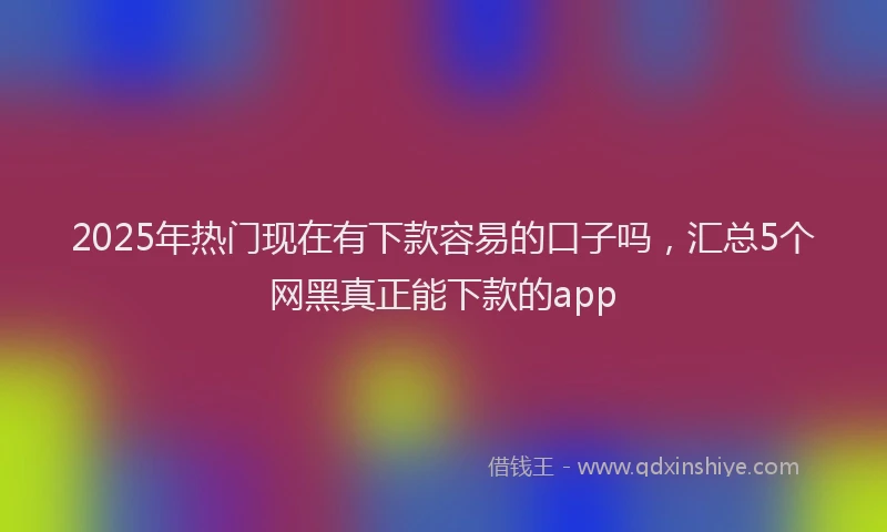 2025年热门现在有下款容易的口子吗，汇总5个网黑真正能下款的app