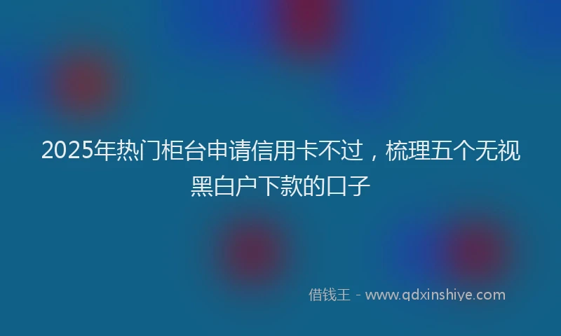 2025年热门柜台申请信用卡不过，梳理五个无视黑白户下款的口子