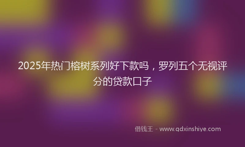 2025年热门榕树系列好下款吗，罗列五个无视评分的贷款口子