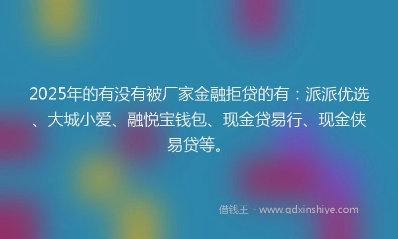 2025年的有没有被厂家金融拒贷的有：派派优选、大城小爱、融悦宝钱包、现金贷易行、现金侠易贷等。