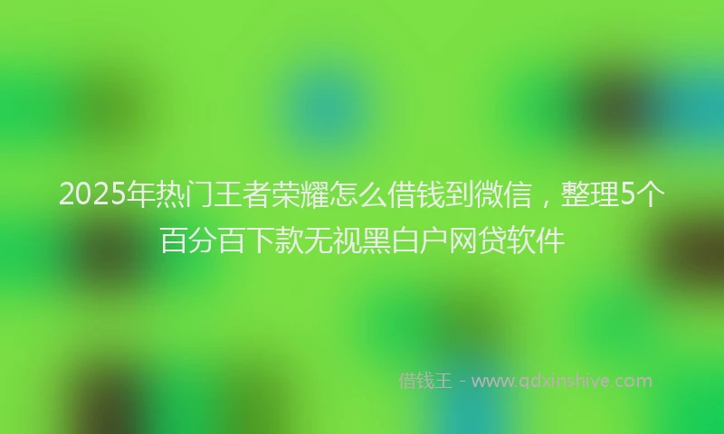 2025年热门王者荣耀怎么借钱到微信，整理5个百分百下款无视黑白户网贷软件