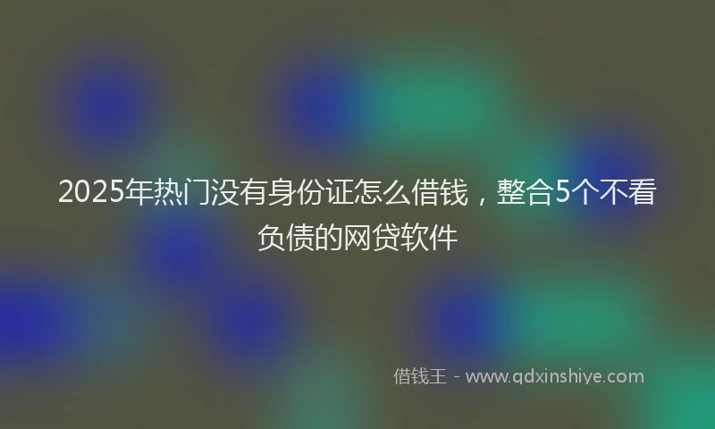 2025年热门没有身份证怎么借钱，整合5个不看负债的网贷软件