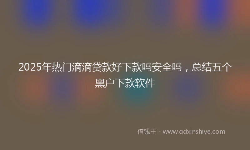 2025年热门滴滴贷款好下款吗安全吗，总结五个黑户下款软件