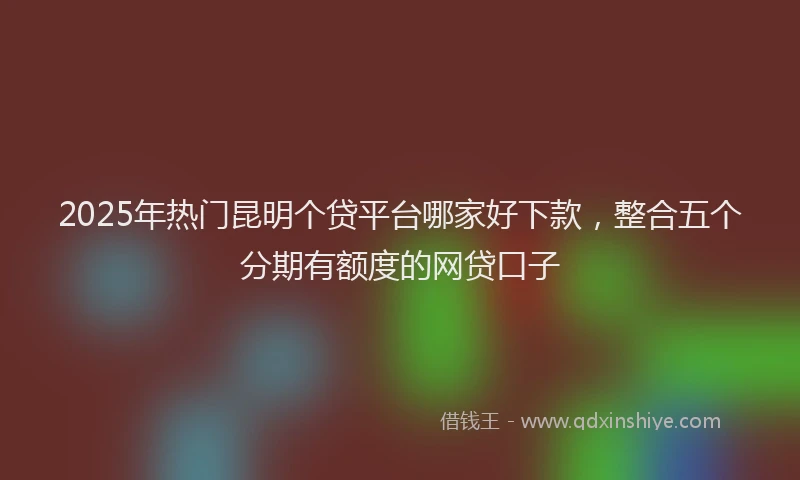 2025年热门昆明个贷平台哪家好下款，整合五个分期有额度的网贷口子