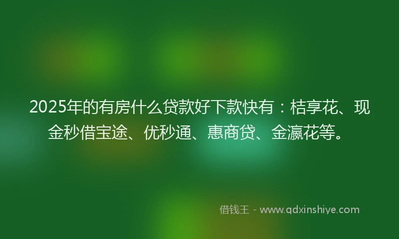 2025年的有房什么贷款好下款快有：桔享花、现金秒借宝途、优秒通、惠商贷、金瀛花等。