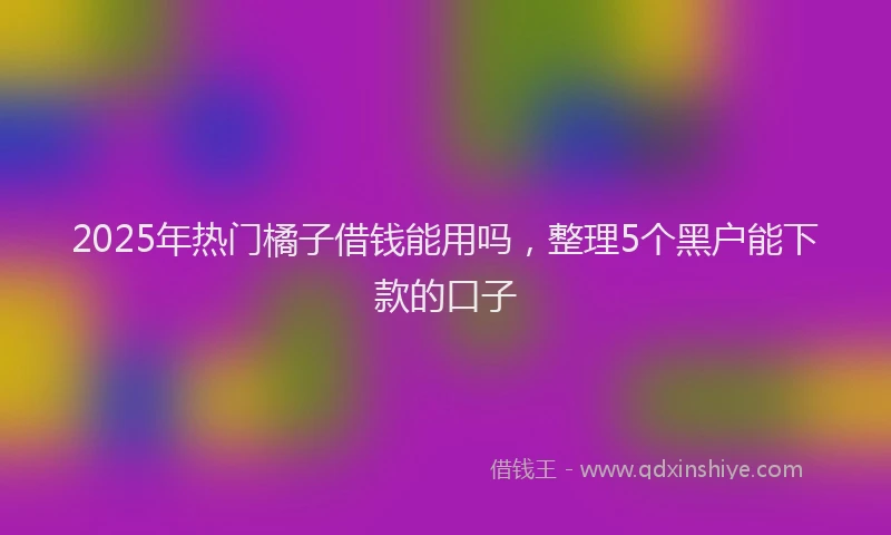 2025年热门橘子借钱能用吗，整理5个黑户能下款的口子