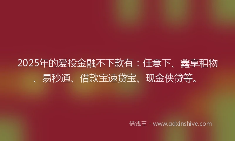 2025年的爱投金融不下款有：任意下、鑫享租物、易秒通、借款宝速贷宝、现金侠贷等。