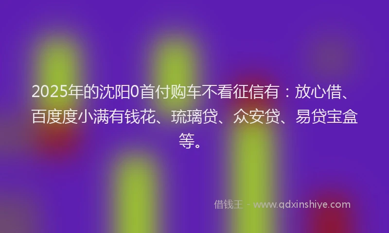 2025年的沈阳0首付购车不看征信有：放心借、百度度小满有钱花、琉璃贷、众安贷、易贷宝盒等。