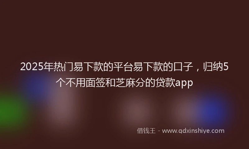 2025年热门易下款的平台易下款的口子，归纳5个不用面签和芝麻分的贷款app