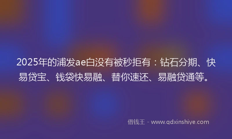 2025年的浦发ae白没有被秒拒有：钻石分期、快易贷宝、钱袋快易融、替你速还、易融贷通等。