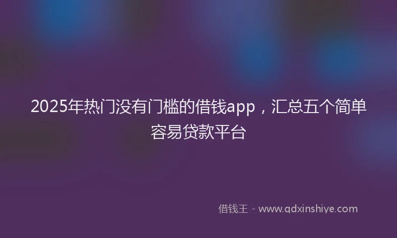 2025年热门没有门槛的借钱app，汇总五个简单容易贷款平台