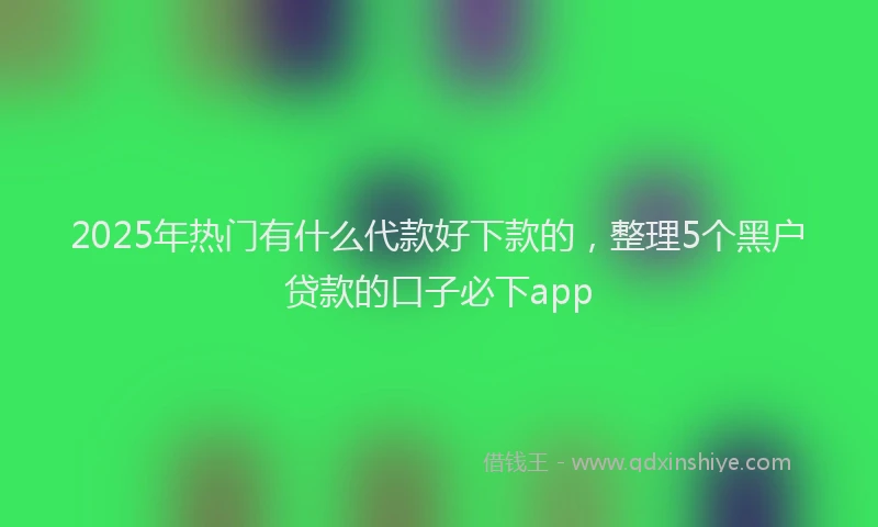 2025年热门有什么代款好下款的，整理5个黑户贷款的口子必下app