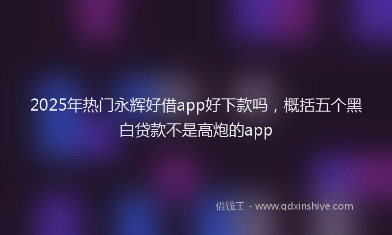 2025年热门永辉好借app好下款吗，概括五个黑白贷款不是高炮的app