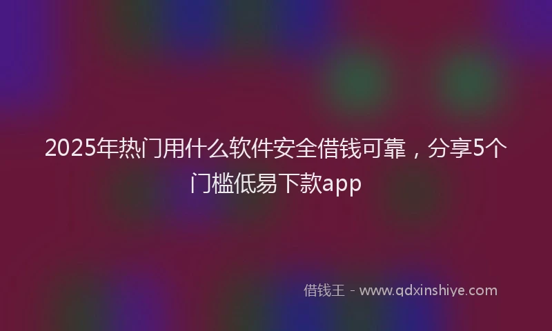 2025年热门用什么软件安全借钱可靠，分享5个门槛低易下款app