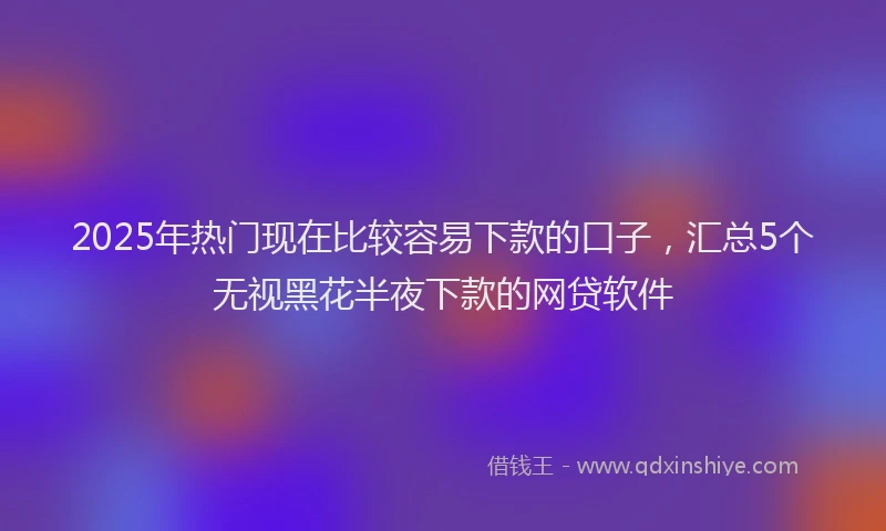 2025年热门现在比较容易下款的口子，汇总5个无视黑花半夜下款的网贷软件
