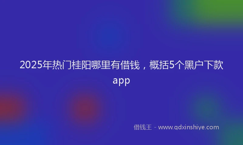 2025年热门桂阳哪里有借钱，概括5个黑户下款app