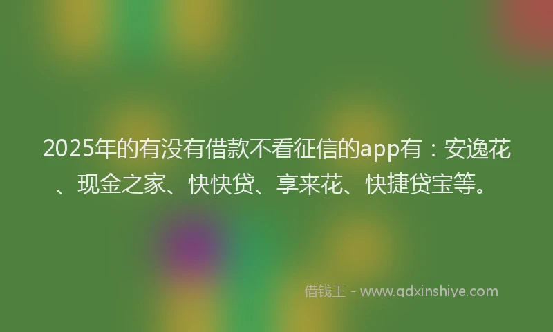 2025年的有没有借款不看征信的app有：安逸花、现金之家、快快贷、享来花、快捷贷宝等。