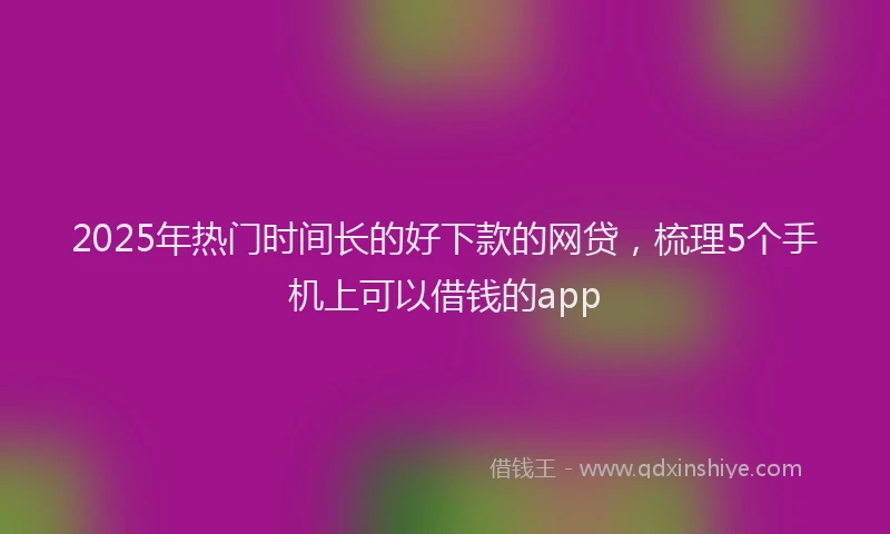 2025年热门时间长的好下款的网贷，梳理5个手机上可以借钱的app