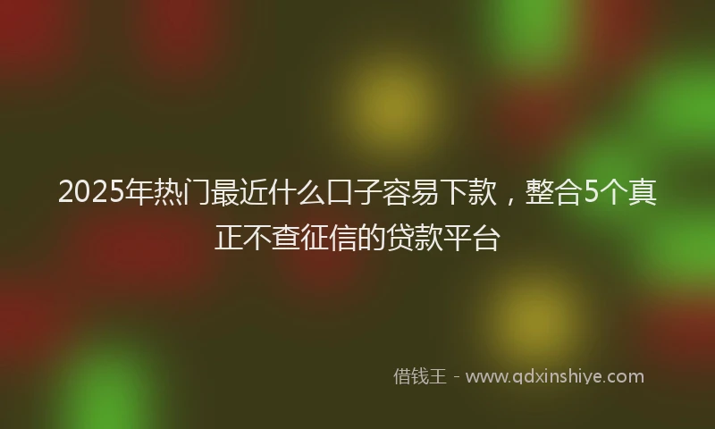 2025年热门最近什么口子容易下款，整合5个真正不查征信的贷款平台