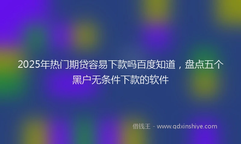 2025年热门期贷容易下款吗百度知道，盘点五个黑户无条件下款的软件