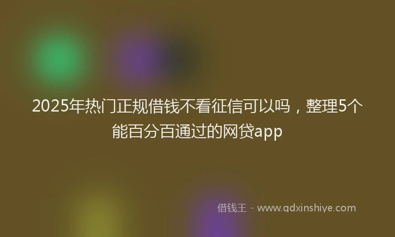 2025年热门正规借钱不看征信可以吗，整理5个能百分百通过的网贷app