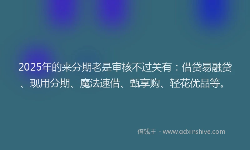 2025年的来分期老是审核不过关有：借贷易融贷、现用分期、魔法速借、甄享购、轻花优品等。