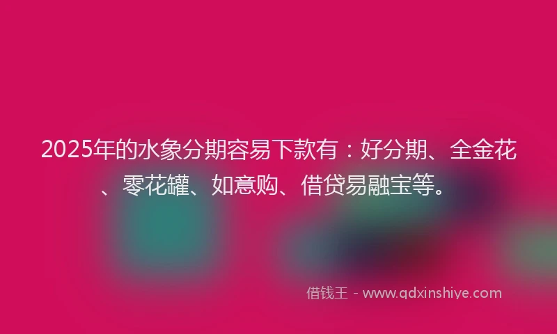2025年的水象分期容易下款有：好分期、全金花、零花罐、如意购、借贷易融宝等。