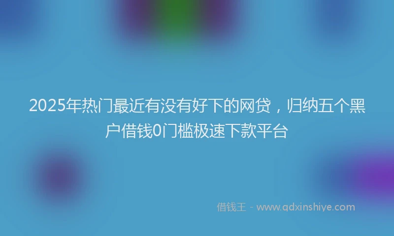 2025年热门最近有没有好下的网贷，归纳五个黑户借钱0门槛极速下款平台