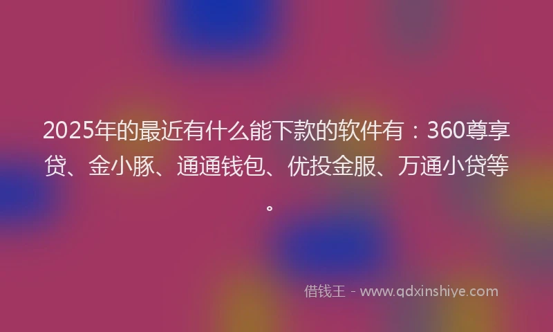 2025年的最近有什么能下款的软件有：360尊享贷、金小豚、通通钱包、优投金服、万通小贷等。